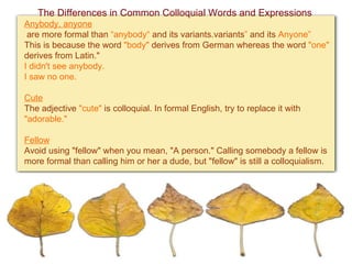 The Differences in Common Colloquial Words and Expressions Anybody, anyone  are more formal than  “anybody“  and its variants. variants ”  and its  Anyone ”   This is because the word  "body"  derives from German whereas the word  "one"  derives from Latin."   I didn't see anybody. I saw no one. Cute   The adjective  "cute"  is colloquial. In formal English, try to replace it with  "adorable."   Fellow   Avoid using "fellow" when you mean, "A person." Calling somebody a fellow is more formal than calling him or her a dude, but "fellow" is still a colloquialism.   