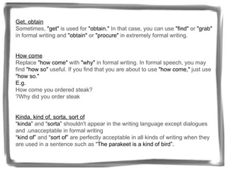 Get, obtain   Sometimes,  "get"  is used for  "obtain."  In that case, you can use  "find"  or  "grab"  in formal writing and  "obtain"  or  "procure"  in extremely formal writing.   How come   Replace  "how come"  with  "why"  in formal writing. In formal speech, you may find  "how so"  useful. If you find that you are about to use  "how come,"  just use  "how so."  E.g. How come you ordered steak?  ? Why did you order steak   Kinda, kind of, sorta, sort of “kinda”  and  “sorta”  shouldn't appear in the writing language except dialogues and . unacceptable in formal writing  “kind of”  and  “sort of”  are perfectly acceptable in all kinds of writing when they are used in a sentence such as  “The parakeet is a kind of bird”. 