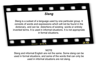 Slang Slang is a subset of a language used by one particular group. It consists of words and expressions which will not be found in the dictionary, and can be  distortions of existing  words or entirely invented terms. It is used in informal situations. It is not appropriate in formal situations.  NOTE Slang and informal English are not the same. Some slang can be used in formal situations, and some of the words that can only be used in informal situations are not slang. 
