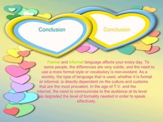 Conclusion  Conclusion     Formal  and  informal  language affects your every day. To  some people, the differences are very subtle, and the need to  use a more formal style or vocabulary is non-existent. As a  society, the type of language that is used, whether it is formal  or informal, is directly dependant on the culture and customs  that are the most prevalent. In the age of T.V. and the  internet, the need to communicate to the audience at its level  has degraded the level of formality needed in order to speak  effectively. 