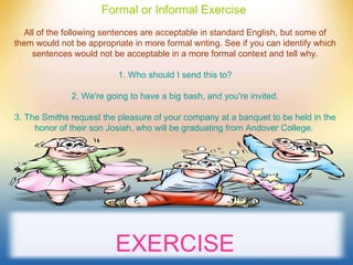 Formal or Informal Exercise   All of the following sentences are acceptable in standard English, but some of them would not be appropriate in more formal writing. See if you can identify which sentences would not be acceptable in a more formal context and tell why. 1. Who should I send this to? 2. We're going to have a big bash, and you're invited. 3. The Smiths request the pleasure of your company at a banquet to be held in the honor of their son Josiah, who will be graduating from Andover College.   EXERCISE 