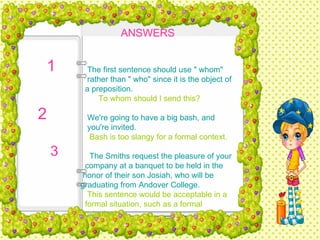 ANSWERS   The first sentence should use " whom"  rather than " who" since it is the object of  a preposition.   To whom should I send this?   We're going to have a big bash, and  you're invited.   Bash is too slangy for a formal context.   The Smiths request the pleasure of your  company at a banquet to be held in the  honor of their son Josiah, who will be  graduating from Andover College.   This sentence would be acceptable in a  formal situation, such as a formal  invitation. 1  2  3  