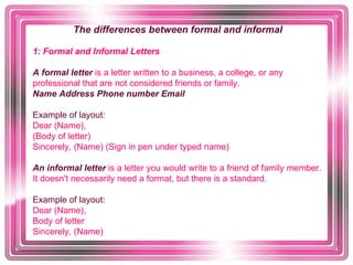 The differences between formal and informal    1: Formal and Informal Letters   A formal letter  is a letter written to a business, a college, or any professional that are not considered friends or family.   Name Address Phone number Email   Example of layout:  Dear (Name),  (Body of letter)  Sincerely, (Name) (Sign in pen under typed name)   An informal letter   is a letter you would write to a friend of family member. It doesn't necessarily need a format, but there is a standard.  Example of layout:  Dear (Name),  Body of letter  Sincerely, (Name)   