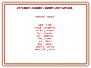 common informal / formal equivalents.   Informal _ formal   a bit  _ a little about  _ concerning ask for  _ request  but  _ however  buy  _ purchase  find  _ locate  get  _ obtain  help  _ assist  promise  _ assure  send back  _ return  