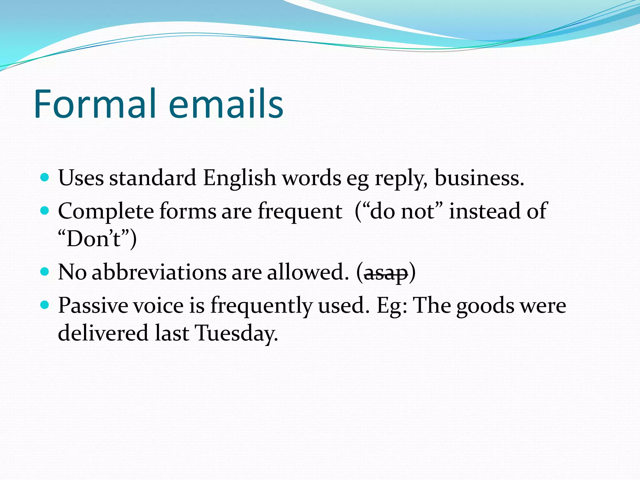 Formal emails
Uses standard English words eg reply, business.
Complete forms are frequent (“do not” instead of
“Don’t”)
No abbreviations are allowed. (asap)
Passive voice is frequently used. Eg: The goods were
delivered last Tuesday.