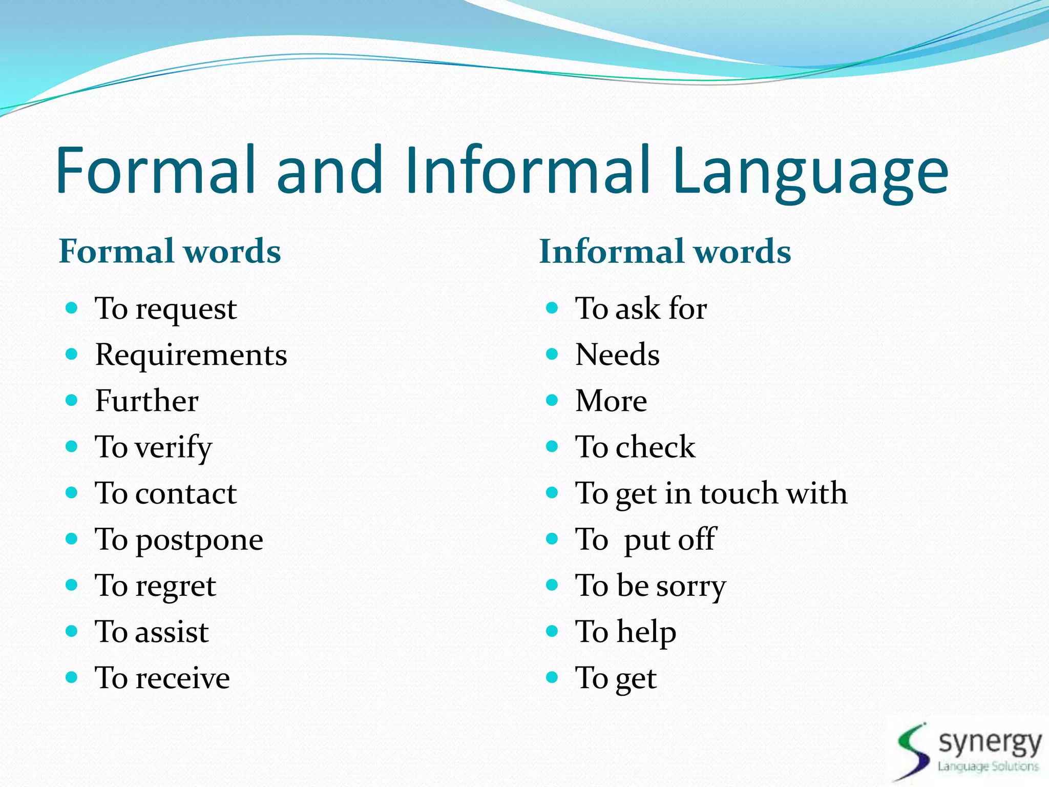 Formal and Informal LanguageFormal wordsInformal wordsTorequestRequirementsFurtherToverifyTocontactTopostponeToregretToassistToreceiveToaskforNeedsMore TocheckToget in touchwithToput offTobesorryTohelpToget
