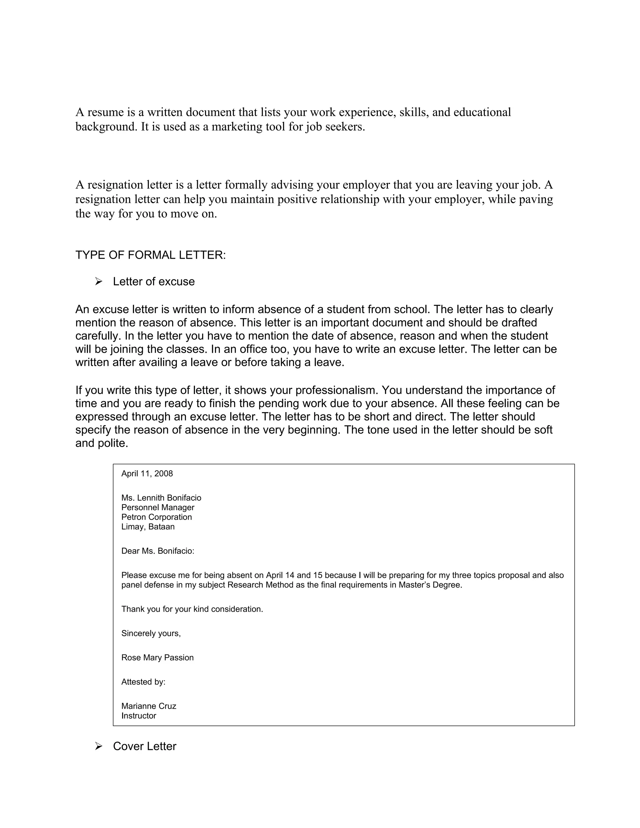 A resume is a written document that lists your work experience, skills, and educational
background. It is used as a marketing tool for job seekers.



A resignation letter is a letter formally advising your employer that you are leaving your job. A
resignation letter can help you maintain positive relationship with your employer, while paving
the way for you to move on.


TYPE OF FORMAL LETTER:

    Letter of excuse

An excuse letter is written to inform absence of a student from school. The letter has to clearly
mention the reason of absence. This letter is an important document and should be drafted
carefully. In the letter you have to mention the date of absence, reason and when the student
will be joining the classes. In an office too, you have to write an excuse letter. The letter can be
written after availing a leave or before taking a leave.

If you write this type of letter, it shows your professionalism. You understand the importance of
time and you are ready to finish the pending work due to your absence. All these feeling can be
expressed through an excuse letter. The letter has to be short and direct. The letter should
specify the reason of absence in the very beginning. The tone used in the letter should be soft
and polite.

         April 11, 2008

         Ms. Lennith Bonifacio
         Personnel Manager
         Petron Corporation
         Limay, Bataan

         Dear Ms. Bonifacio:

         Please excuse me for being absent on April 14 and 15 because I will be preparing for my three topics proposal and also
         panel defense in my subject Research Method as the final requirements in Master’s Degree.

         Thank you for your kind consideration.

         Sincerely yours,

         Rose Mary Passion

         Attested by:

         Marianne Cruz
         Instructor


    Cover Letter
 