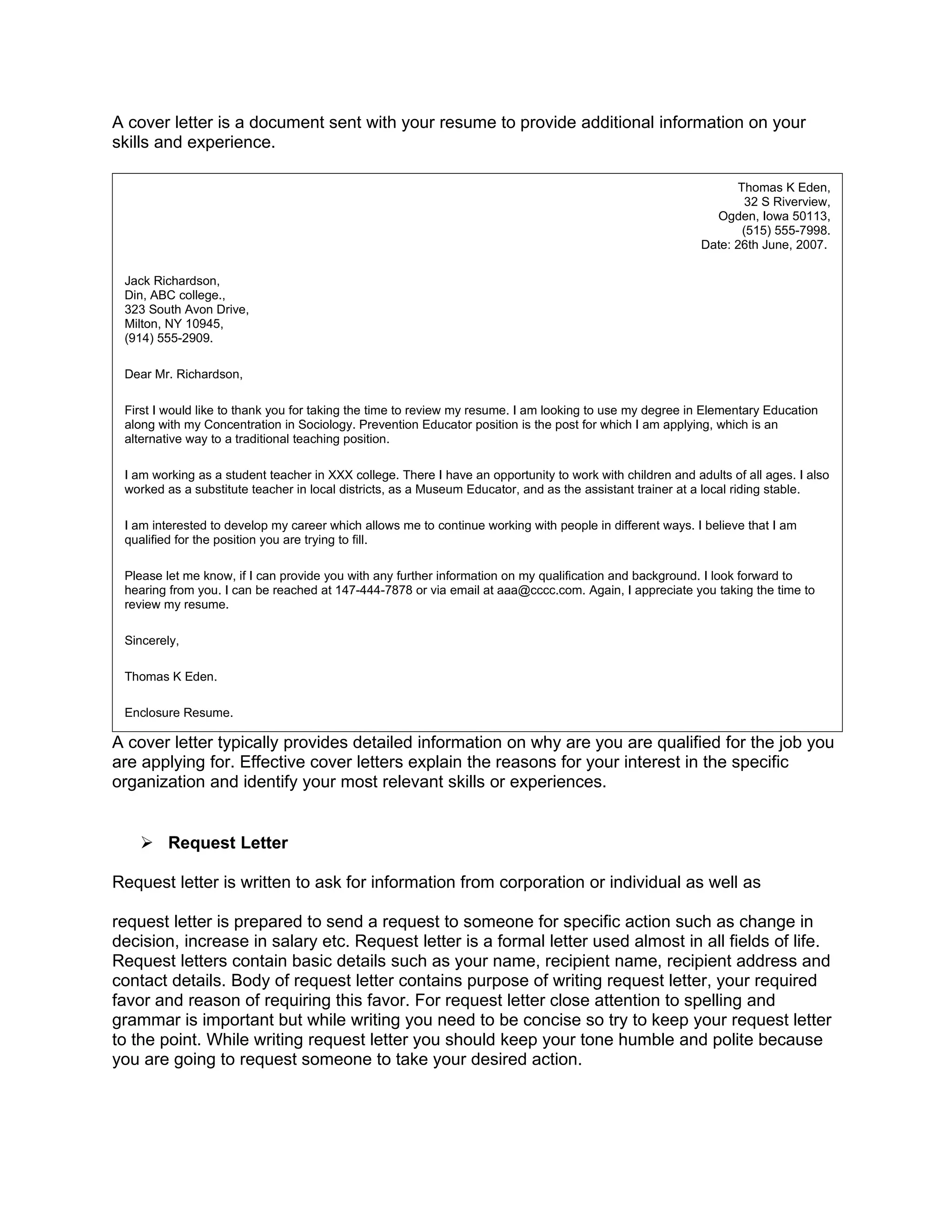 A cover letter is a document sent with your resume to provide additional information on your
skills and experience.

                                                                                                                 Thomas K Eden,
                                                                                                                   32 S Riverview,
                                                                                                             Ogden, Iowa 50113,
                                                                                                                  (515) 555-7998.
                                                                                                           Date: 26th June, 2007.

 Jack Richardson,
 Din, ABC college.,
 323 South Avon Drive,
 Milton, NY 10945,
 (914) 555-2909.

 Dear Mr. Richardson,

 First I would like to thank you for taking the time to review my resume. I am looking to use my degree in Elementary Education
 along with my Concentration in Sociology. Prevention Educator position is the post for which I am applying, which is an
 alternative way to a traditional teaching position.

 I am working as a student teacher in XXX college. There I have an opportunity to work with children and adults of all ages. I also
 worked as a substitute teacher in local districts, as a Museum Educator, and as the assistant trainer at a local riding stable.

 I am interested to develop my career which allows me to continue working with people in different ways. I believe that I am
 qualified for the position you are trying to fill.

 Please let me know, if I can provide you with any further information on my qualification and background. I look forward to
 hearing from you. I can be reached at 147-444-7878 or via email at aaa@cccc.com. Again, I appreciate you taking the time to
 review my resume.

 Sincerely,

 Thomas K Eden.

 Enclosure Resume.

A cover letter typically provides detailed information on why are you are qualified for the job you
are applying for. Effective cover letters explain the reasons for your interest in the specific
organization and identify your most relevant skills or experiences.


    Request Letter

Request letter is written to ask for information from corporation or individual as well as

request letter is prepared to send a request to someone for specific action such as change in
decision, increase in salary etc. Request letter is a formal letter used almost in all fields of life.
Request letters contain basic details such as your name, recipient name, recipient address and
contact details. Body of request letter contains purpose of writing request letter, your required
favor and reason of requiring this favor. For request letter close attention to spelling and
grammar is important but while writing you need to be concise so try to keep your request letter
to the point. While writing request letter you should keep your tone humble and polite because
you are going to request someone to take your desired action.
 