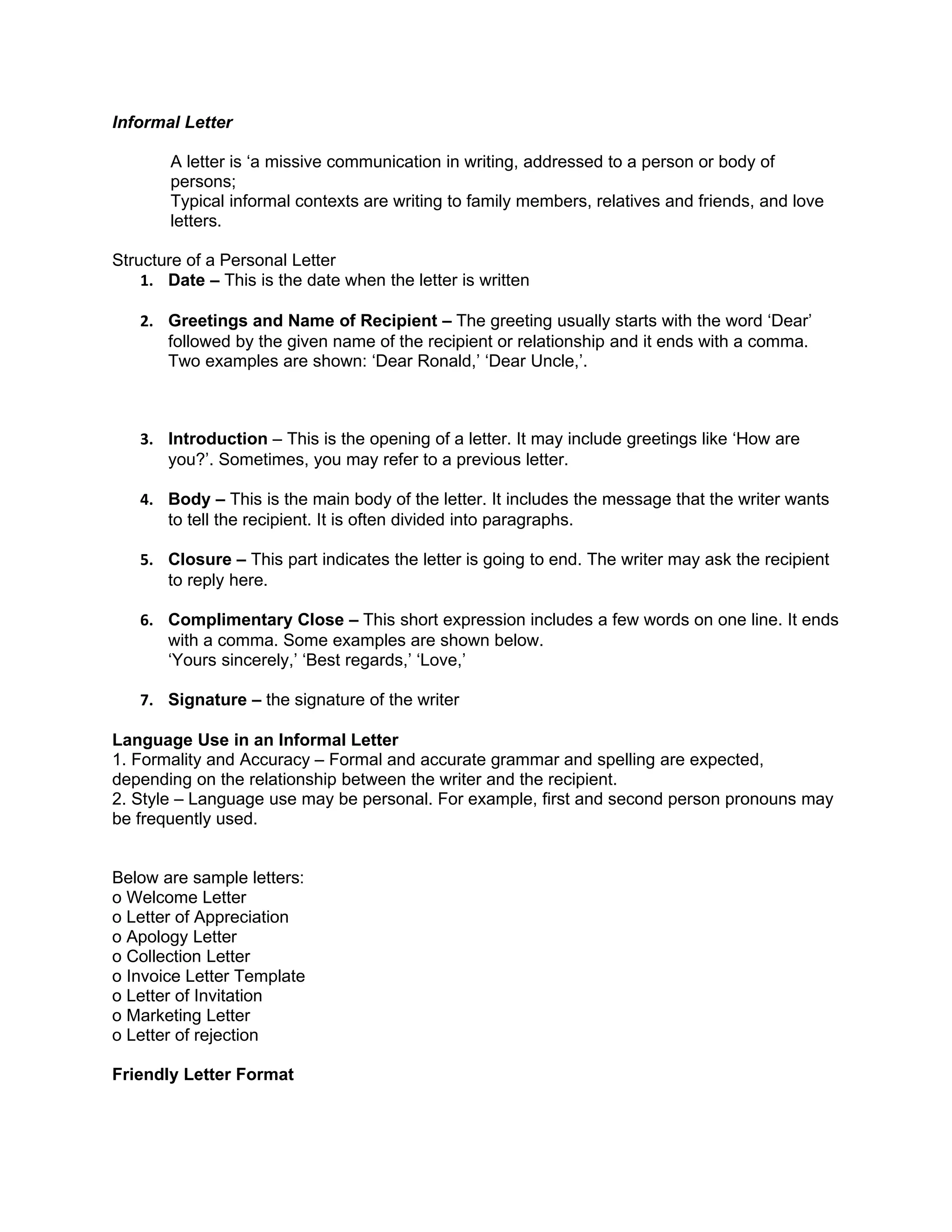 Informal Letter

       A letter is ‘a missive communication in writing, addressed to a person or body of
       persons;
       Typical informal contexts are writing to family members, relatives and friends, and love
       letters.

Structure of a Personal Letter
    1. Date – This is the date when the letter is written

   2. Greetings and Name of Recipient – The greeting usually starts with the word ‘Dear’
      followed by the given name of the recipient or relationship and it ends with a comma.
      Two examples are shown: ‘Dear Ronald,’ ‘Dear Uncle,’.



   3. Introduction – This is the opening of a letter. It may include greetings like ‘How are
      you?’. Sometimes, you may refer to a previous letter.

   4. Body – This is the main body of the letter. It includes the message that the writer wants
      to tell the recipient. It is often divided into paragraphs.

   5. Closure – This part indicates the letter is going to end. The writer may ask the recipient
      to reply here.

   6. Complimentary Close – This short expression includes a few words on one line. It ends
      with a comma. Some examples are shown below.
      ‘Yours sincerely,’ ‘Best regards,’ ‘Love,’

   7. Signature – the signature of the writer

Language Use in an Informal Letter
1. Formality and Accuracy – Formal and accurate grammar and spelling are expected,
depending on the relationship between the writer and the recipient.
2. Style – Language use may be personal. For example, first and second person pronouns may
be frequently used.


Below are sample letters:
o Welcome Letter
o Letter of Appreciation
o Apology Letter
o Collection Letter
o Invoice Letter Template
o Letter of Invitation
o Marketing Letter
o Letter of rejection

Friendly Letter Format
 