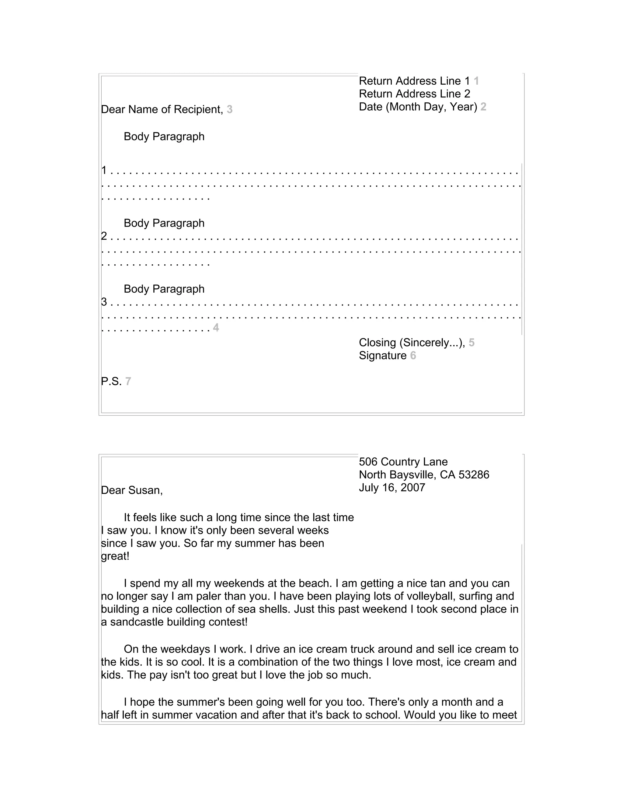Return Address Line 1 1
                                                          Return Address Line 2
Dear Name of Recipient, 3                                 Date (Month Day, Year) 2

    Body Paragraph


1..................................................................
....................................................................
..................

    Body Paragraph
2..................................................................
....................................................................
..................

    Body Paragraph
3..................................................................
....................................................................
..................4
                                         Closing (Sincerely...), 5
                                         Signature 6

P.S. 7




                                                          506 Country Lane
                                                          North Baysville, CA 53286
Dear Susan,                                               July 16, 2007

     It feels like such a long time since the last time
I saw you. I know it's only been several weeks
since I saw you. So far my summer has been
great!

     I spend my all my weekends at the beach. I am getting a nice tan and you can
no longer say I am paler than you. I have been playing lots of volleyball, surfing and
building a nice collection of sea shells. Just this past weekend I took second place in
a sandcastle building contest!

     On the weekdays I work. I drive an ice cream truck around and sell ice cream to
the kids. It is so cool. It is a combination of the two things I love most, ice cream and
kids. The pay isn't too great but I love the job so much.

      I hope the summer's been going well for you too. There's only a month and a
half left in summer vacation and after that it's back to school. Would you like to meet
 