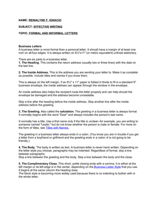 NAME: REINALYNE F. IGNACIO

SUBJECT: EFFECTIVE WRITING

TOPIC: FORMAL AND INFORMAL LETTERS



Business Letters
A business letter is more formal than a personal letter. It should have a margin of at least one
inch on all four edges. It is always written on 8½"x11" (or metric equivalent) unlined stationery.

There are six parts to a business letter.
1. The Heading. This contains the return address (usually two or three lines) with the date on
the last line.

2. The Inside Address. This is the address you are sending your letter to. Make it as complete
as possible. Include titles and names if you know them.

This is always on the left margin. If an 8½" x 11" paper is folded in thirds to fit in a standard 9"
business envelope, the inside address can appear through the window in the envelope.

An inside address also helps the recipient route the letter properly and can help should the
envelope be damaged and the address become unreadable.

Skip a line after the heading before the inside address. Skip another line after the inside
address before the greeting.

3. The Greeting. Also called the salutation. The greeting in a business letter is always formal.
It normally begins with the word "Dear" and always includes the person's last name.

It normally has a title. Use a first name only if the title is unclear--for example, you are writing to
someone named "Leslie," but do not know whether the person is male or female. For more on
the form of titles, see Titles with Names.

The greeting in a business letter always ends in a colon. (You know you are in trouble if you get
a letter from a boyfriend or girlfriend and the greeting ends in a colon--it is not going to be
friendly.)

4. The Body. The body is written as text. A business letter is never hand written. Depending on
the letter style you choose, paragraphs may be indented. Regardless of format, skip a line
between paragraphs.
Skip a line between the greeting and the body. Skip a line between the body and the close.

5. The Complimentary Close. This short, polite closing ends with a comma. It is either at the
left margin or its left edge is in the center, depending on the Business Letter Style that you use.
It begins at the same column the heading does.
The block style is becoming more widely used because there is no indenting to bother with in
the whole letter.
 