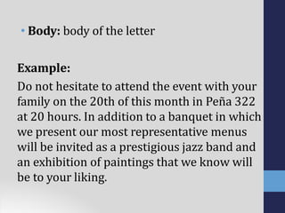 • Body: body of the letter
Example:
Do not hesitate to attend the event with your
family on the 20th of this month in Peña 322
at 20 hours. In addition to a banquet in which
we present our most representative menus
will be invited as a prestigious jazz band and
an exhibition of paintings that we know will
be to your liking.
 