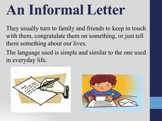 An Informal Letter
They usually turn to family and friends to keep in touch
with them, congratulate them on something, or just tell
them something about our lives.
The language used is simple and similar to the one used
in everyday life.
 