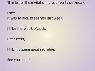 Thanks for the invitation to your party on Friday.
Love,
It was so nice to see you last week.
I´ll be there at 8 o´clock.
Dear Peter,
I´ll bring some good red wine.
See you soon!
 