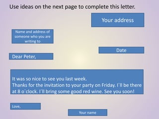 Use ideas on the next page to complete this letter.
Your address
Name and address of
someone who you are
writing to
Date
Dear Peter,
It was so nice to see you last week.
Thanks for the invitation to your party on Friday. I´ll be there
at 8 o´clock. I´ll bring some good red wine. See you soon!
Love,
Your name
 