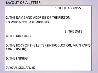 LAYOUT OF A LETTER
1. YOUR ADDRESS
2. THE NAME AND ADDRESS OF THE PERSON
TO WHOM YOU ARE WRITING
3. THE DATE
4. THE GREETING,
5. THE BODY OF THE LETTER (INTRODUCTION, MAIN PARTS,
CONCLUSION)
6. THE ENDING
7. YOUR SIGNATURE
 