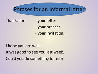Phrases for an informal letter
Thanks for: - your letter
- your present
- your invitation.
I hope you are well.
It was good to see you last week.
Could you do something for me?
 