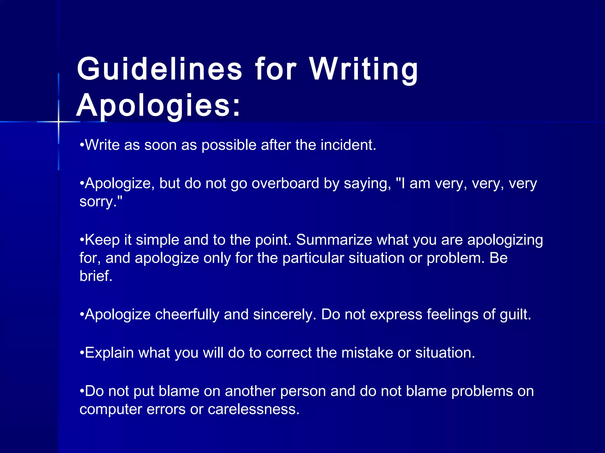 •Write as soon as possible after the incident.
•Apologize, but do not go overboard by saying, "I am very, very, very
sorry."
•Keep it simple and to the point. Summarize what you are apologizing
for, and apologize only for the particular situation or problem. Be
brief.
•Apologize cheerfully and sincerely. Do not express feelings of guilt.
•Explain what you will do to correct the mistake or situation.
•Do not put blame on another person and do not blame problems on
computer errors or carelessness.
Guidelines for Writing
Apologies:
 