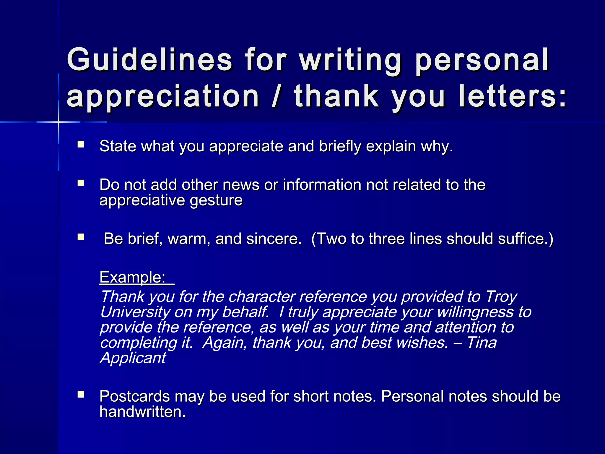Guidelines for writing personalGuidelines for writing personal
appreciation / thank you letters:appreciation / thank you letters:
 State what you appreciate and briefly explain why.State what you appreciate and briefly explain why.
 Do not add other news or information not related to theDo not add other news or information not related to the
appreciative gestureappreciative gesture
 Be brief, warm, and sincere. (Two to three lines should suffice.)Be brief, warm, and sincere. (Two to three lines should suffice.)
Example:Example:
Thank you for the character reference you provided to Troy
University on my behalf. I truly appreciate your willingness to
provide the reference, as well as your time and attention to
completing it. Again, thank you, and best wishes. – Tina
Applicant
 Postcards may be used for short notes. Personal notes should bePostcards may be used for short notes. Personal notes should be
handwritten.handwritten.
 