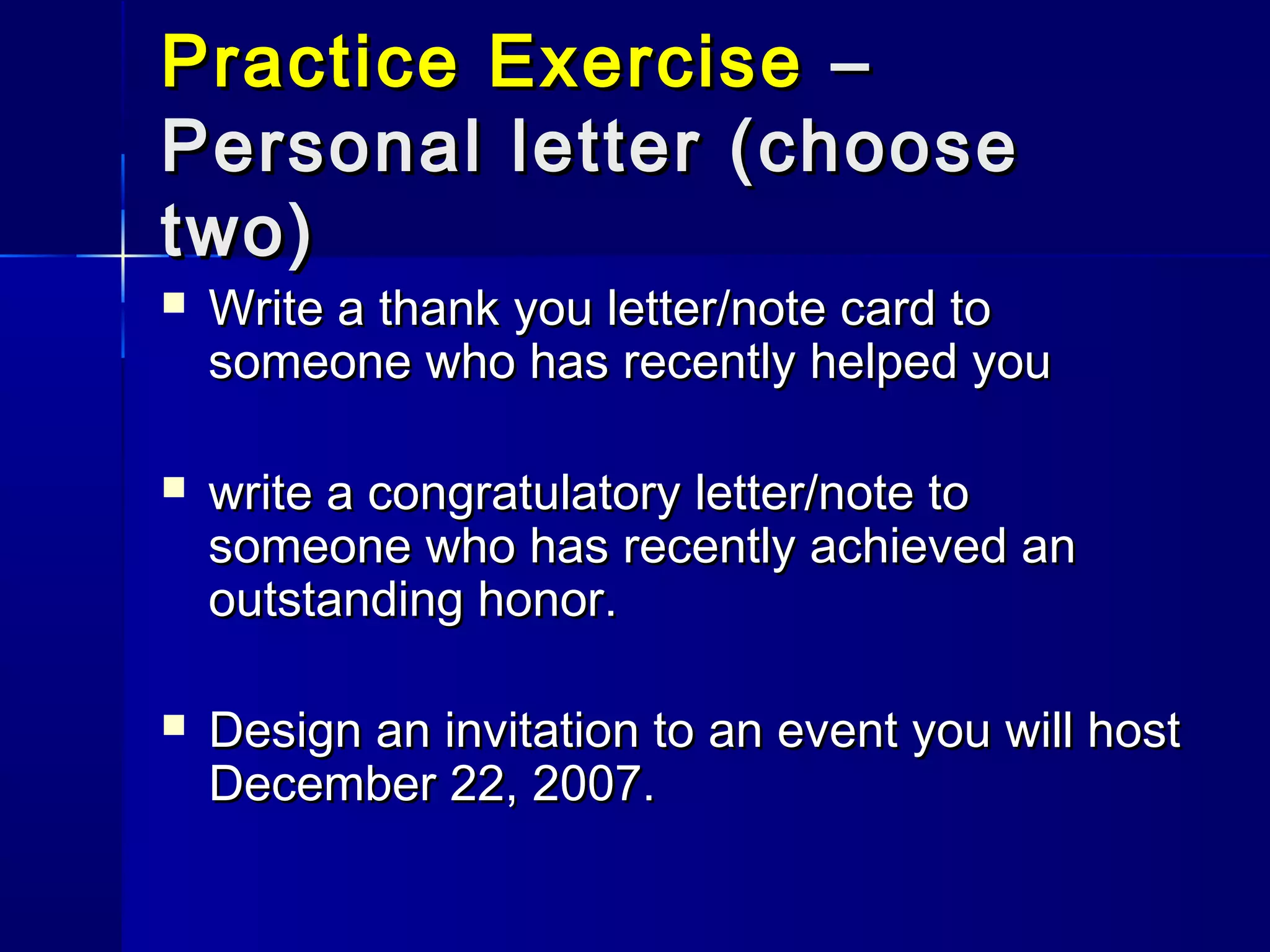 Practice ExercisePractice Exercise ––
Personal letter (choosePersonal letter (choose
two)two)
 Write a thank you letter/note card toWrite a thank you letter/note card to
someone who has recently helped yousomeone who has recently helped you
 write a congratulatory letter/note towrite a congratulatory letter/note to
someone who has recently achieved ansomeone who has recently achieved an
outstanding honor.outstanding honor.
 Design an invitation to an event you will hostDesign an invitation to an event you will host
December 22, 2007.December 22, 2007.
 