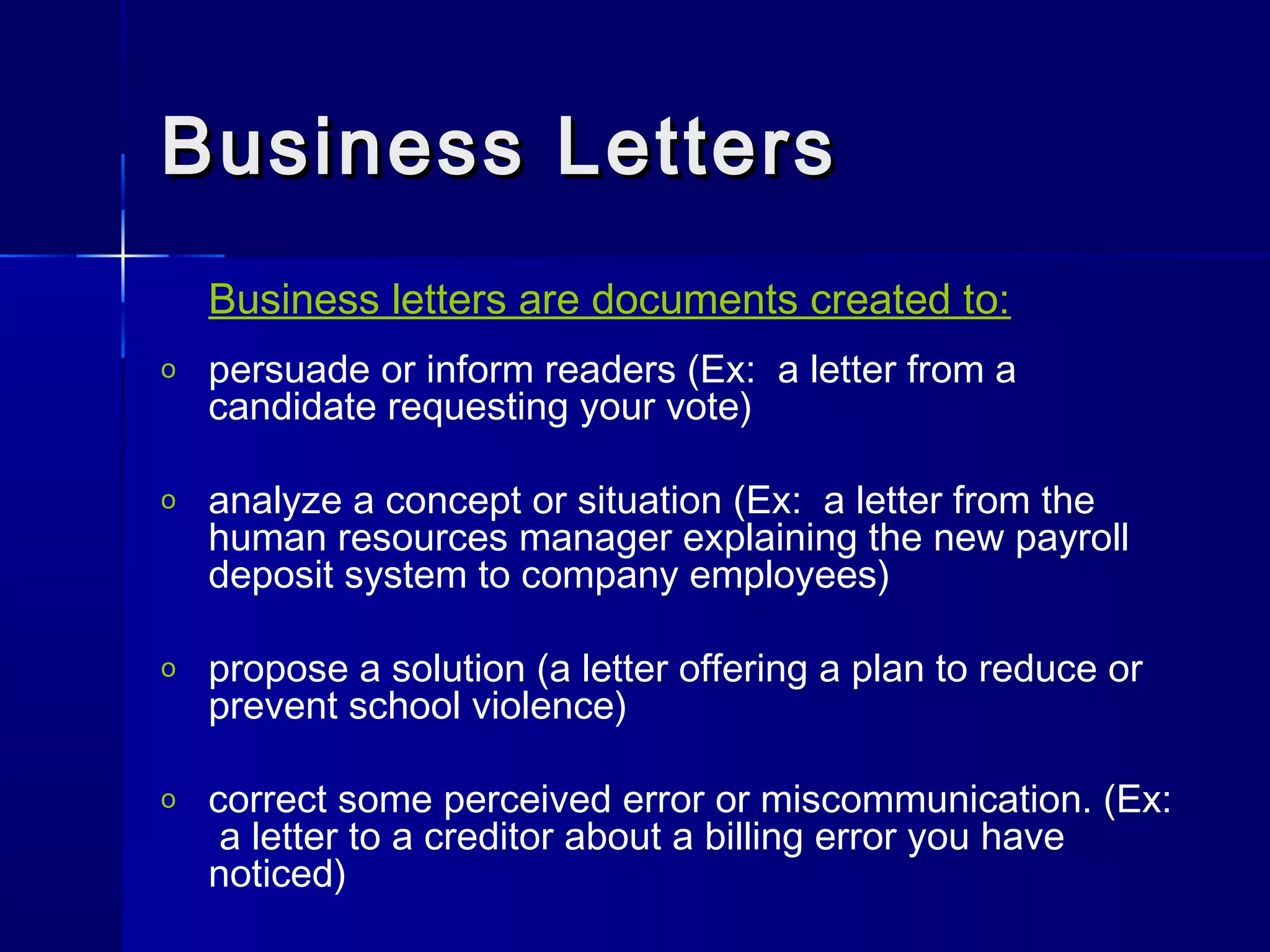 Business LettersBusiness Letters
Business letters are documents created to:
o persuade or inform readers (Ex: a letter from a
candidate requesting your vote)
o analyze a concept or situation (Ex: a letter from the
human resources manager explaining the new payroll
deposit system to company employees)
o propose a solution (a letter offering a plan to reduce or
prevent school violence)
o correct some perceived error or miscommunication. (Ex:
a letter to a creditor about a billing error you have
noticed)
 