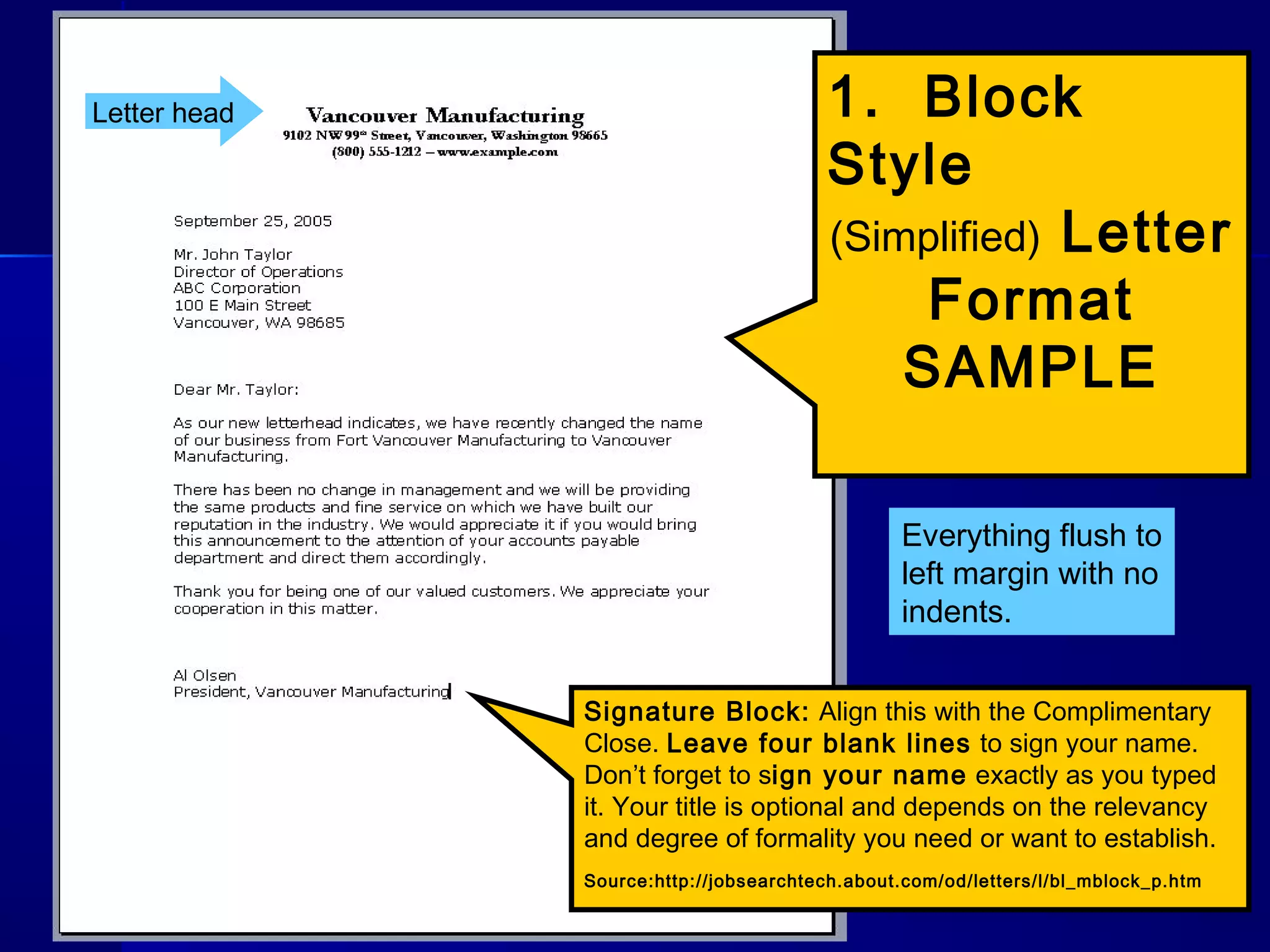 1. Block
Style
(Simplified) Letter
Format
SAMPLE
Signature Block: Align this with the Complimentary
Close. Leave four blank lines to sign your name.
Don’t forget to sign your name exactly as you typed
it. Your title is optional and depends on the relevancy
and degree of formality you need or want to establish.
Source:http://jobsearchtech.about.com/od/letters/l/bl_mblock_p.htm
Letter head
Everything flush to
left margin with no
indents.
 