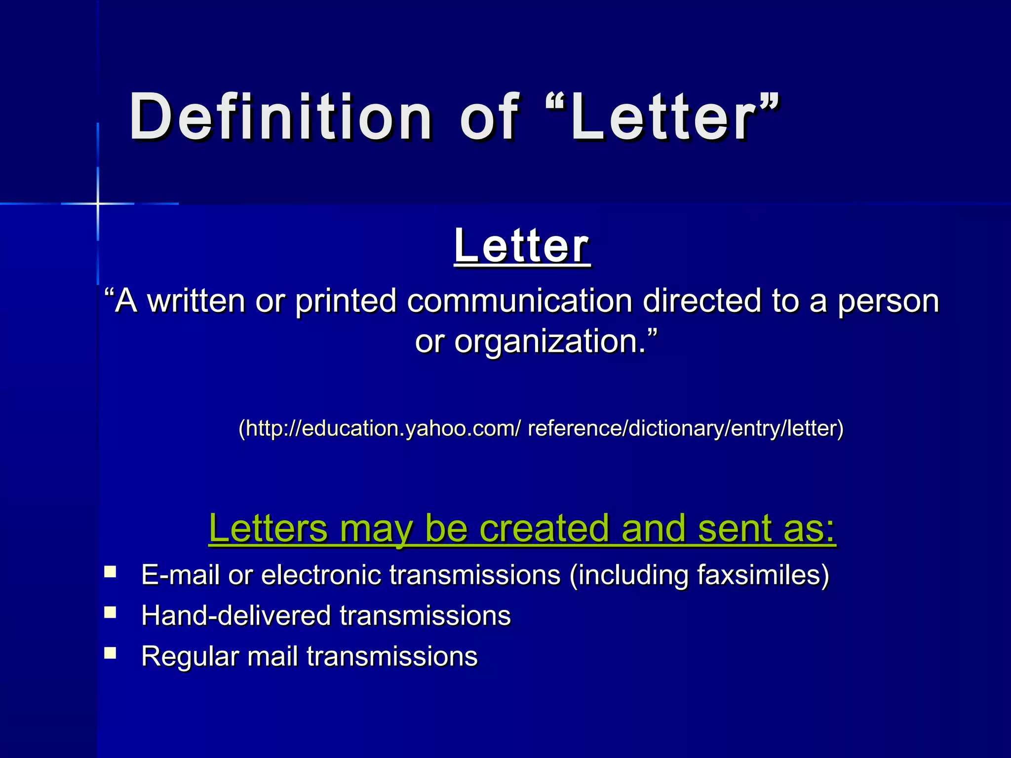 Definition of “Letter”Definition of “Letter”
LetterLetter
““A written or printed communication directed to a personA written or printed communication directed to a person
or organization.”or organization.”
((http://education.yahoo.com/http://education.yahoo.com/ reference/dictionary/entry/letter)reference/dictionary/entry/letter)
Letters may be created and sent as:Letters may be created and sent as:
 E-mail or electronic transmissions (including faxsimiles)E-mail or electronic transmissions (including faxsimiles)
 Hand-delivered transmissionsHand-delivered transmissions
 Regular mail transmissionsRegular mail transmissions
 