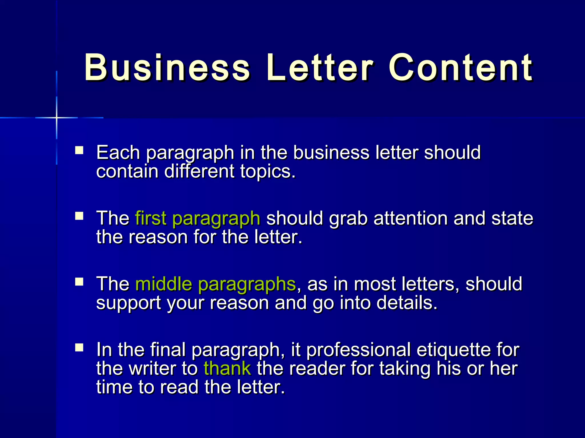 Business Letter ContentBusiness Letter Content
 Each paragraph in the business letter shouldEach paragraph in the business letter should
contain different topics.contain different topics.
 TheThe first paragraphfirst paragraph should grab attention and stateshould grab attention and state
the reason for the letter.the reason for the letter.
 TheThe middle paragraphsmiddle paragraphs, as in most letters, should, as in most letters, should
support your reason and go into details.support your reason and go into details.
 In the final paragraph, it professional etiquette forIn the final paragraph, it professional etiquette for
the writer tothe writer to thankthank the reader for taking his or herthe reader for taking his or her
time to read the letter.time to read the letter.
 