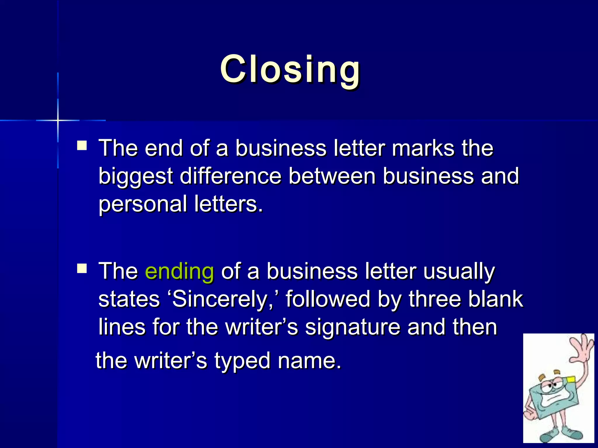 ClosingClosing
 The end of a business letter marks theThe end of a business letter marks the
biggest difference between business andbiggest difference between business and
personal letters.personal letters.
 TheThe endingending of a business letter usuallyof a business letter usually
states ‘Sincerely,’ followed by three blankstates ‘Sincerely,’ followed by three blank
lines for the writer’s signature and thenlines for the writer’s signature and then
the writer’s typed name.the writer’s typed name.
 