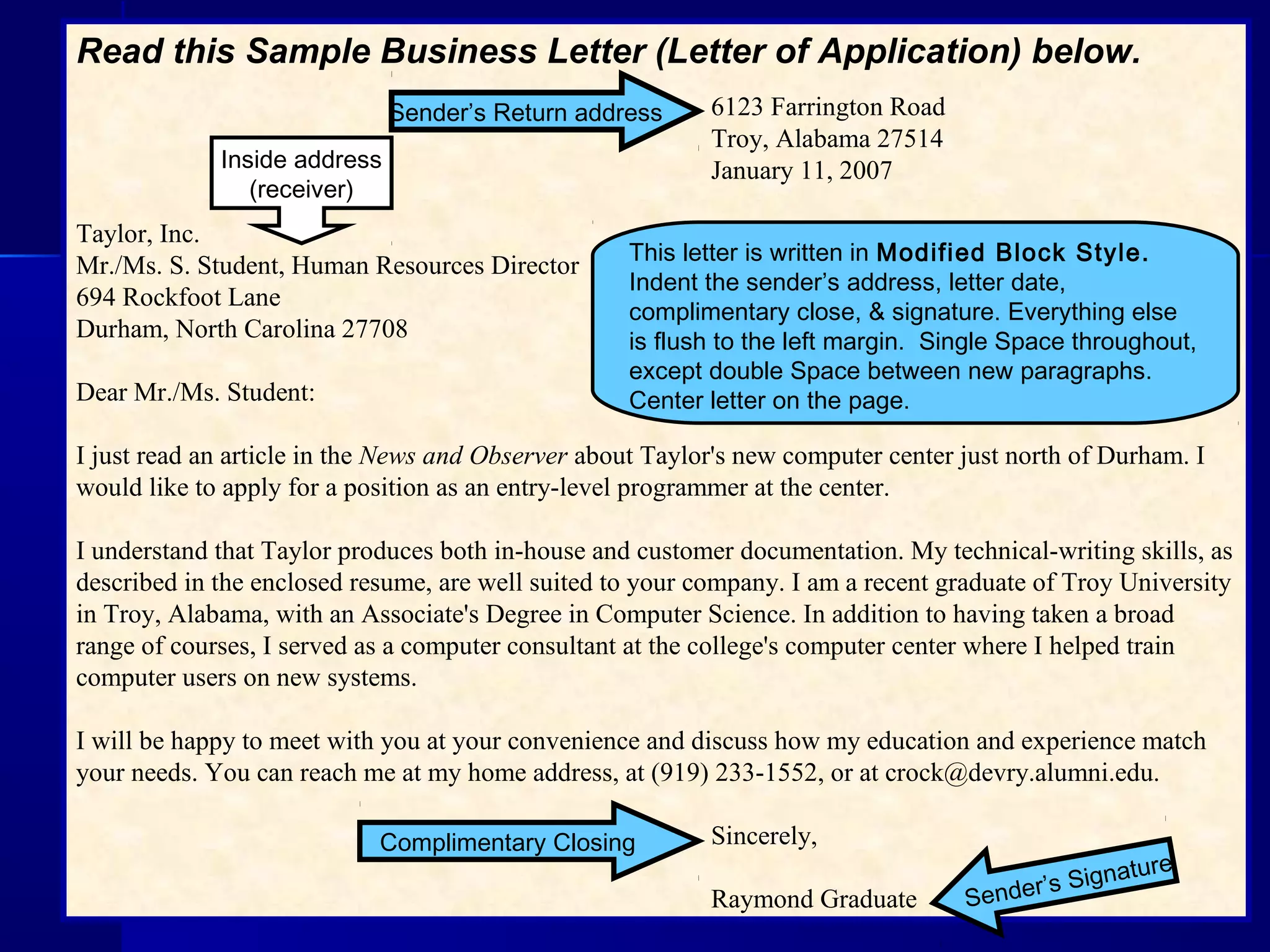Read this Sample Business Letter (Letter of Application) below.
    6123 Farrington Road
Troy, Alabama 27514
January 11, 2007
Taylor, Inc.
Mr./Ms. S. Student, Human Resources Director
694 Rockfoot Lane
Durham, North Carolina 27708
Dear Mr./Ms. Student:
I just read an article in the News and Observer about Taylor's new computer center just north of Durham. I
would like to apply for a position as an entry-level programmer at the center.
I understand that Taylor produces both in-house and customer documentation. My technical-writing skills, as
described in the enclosed resume, are well suited to your company. I am a recent graduate of Troy University
in Troy, Alabama, with an Associate's Degree in Computer Science. In addition to having taken a broad
range of courses, I served as a computer consultant at the college's computer center where I helped train
computer users on new systems.
I will be happy to meet with you at your convenience and discuss how my education and experience match
your needs. You can reach me at my home address, at (919) 233-1552, or at crock@devry.alumni.edu.
Sincerely,
Raymond Graduate
This letter is written in Modified Block Style.
Indent the sender’s address, letter date,
complimentary close, & signature. Everything else
is flush to the left margin. Single Space throughout,
except double Space between new paragraphs.
Center letter on the page.
Sender’s Return address
Complimentary Closing
Sender’s Signature
Inside address
(receiver)
 