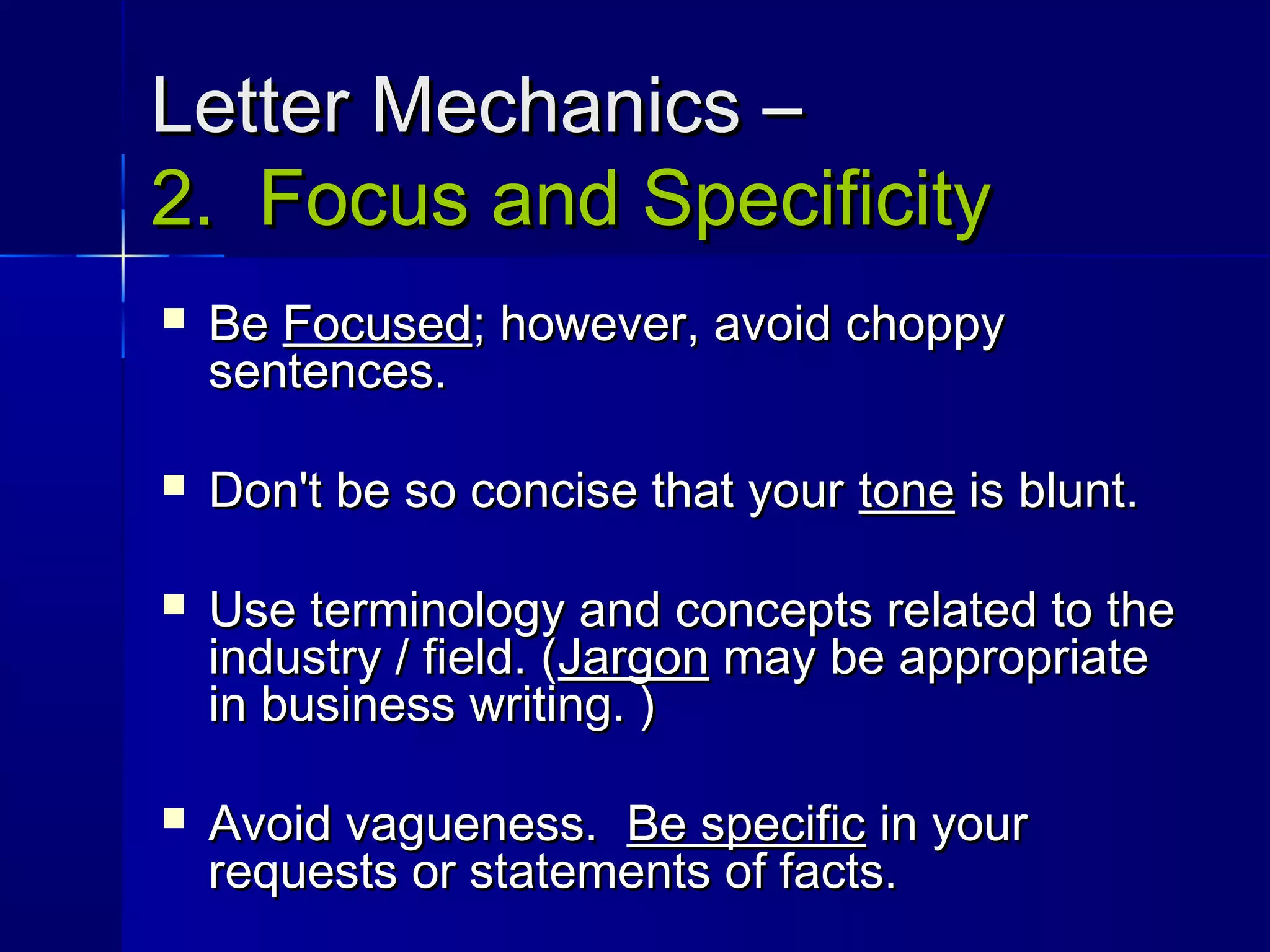 Letter Mechanics –Letter Mechanics –
2. Focus and Specificity2. Focus and Specificity
 BeBe FocusedFocused; however, avoid choppy; however, avoid choppy
sentences.sentences.
 Don't be so concise that yourDon't be so concise that your tonetone is blunt.is blunt.
 Use terminology and concepts related to theUse terminology and concepts related to the
industry / field. (industry / field. (JargonJargon may be appropriatemay be appropriate
in business writing. )in business writing. )
 Avoid vagueness.Avoid vagueness. Be specificBe specific in yourin your
requests or statements of facts.requests or statements of facts.
 