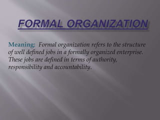 Meaning: Formal organization refers to the structure 
of well defined jobs in a formally organized enterprise. 
These jobs are defined in terms of authority, 
responsibility and accountability. 
 