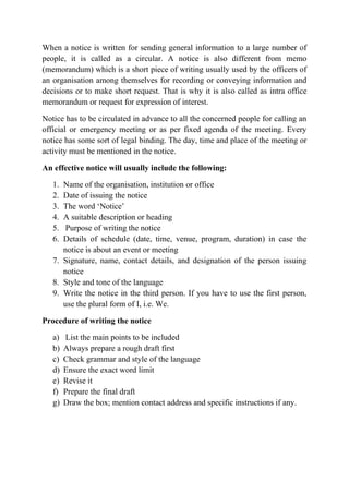 When a notice is written for sending general information to a large number of
people, it is called as a circular. A notice is also different from memo
(memorandum) which is a short piece of writing usually used by the officers of
an organisation among themselves for recording or conveying information and
decisions or to make short request. That is why it is also called as intra office
memorandum or request for expression of interest.
Notice has to be circulated in advance to all the concerned people for calling an
official or emergency meeting or as per fixed agenda of the meeting. Every
notice has some sort of legal binding. The day, time and place of the meeting or
activity must be mentioned in the notice.
An effective notice will usually include the following:
1. Name of the organisation, institution or office
2. Date of issuing the notice
3. The word ‘Notice’
4. A suitable description or heading
5. Purpose of writing the notice
6. Details of schedule (date, time, venue, program, duration) in case the
notice is about an event or meeting
7. Signature, name, contact details, and designation of the person issuing
notice
8. Style and tone of the language
9. Write the notice in the third person. If you have to use the first person,
use the plural form of I, i.e. We.
Procedure of writing the notice
a) List the main points to be included
b) Always prepare a rough draft first
c) Check grammar and style of the language
d) Ensure the exact word limit
e) Revise it
f) Prepare the final draft
g) Draw the box; mention contact address and specific instructions if any.
 