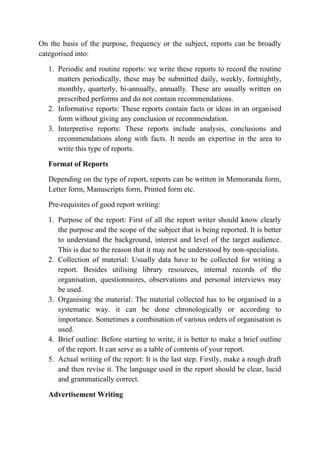 On the basis of the purpose, frequency or the subject, reports can be broadly
categorised into:
1. Periodic and routine reports: we write these reports to record the routine
matters periodically, these may be submitted daily, weekly, fortnightly,
monthly, quarterly, bi-annually, annually. These are usually written on
prescribed performs and do not contain recommendations.
2. Informative reports: These reports contain facts or ideas in an organised
form without giving any conclusion or recommendation.
3. Interpretive reports: These reports include analysis, conclusions and
recommendations along with facts. It needs an expertise in the area to
write this type of reports.
Format of Reports
Depending on the type of report, reports can be written in Memoranda form,
Letter form, Manuscripts form, Printed form etc.
Pre-requisites of good report writing:
1. Purpose of the report: First of all the report writer should know clearly
the purpose and the scope of the subject that is being reported. It is better
to understand the background, interest and level of the target audience.
This is due to the reason that it may not be understood by non-specialists.
2. Collection of material: Usually data have to be collected for writing a
report. Besides utilising library resources, internal records of the
organisation, questionnaires, observations and personal interviews may
be used.
3. Organising the material: The material collected has to be organised in a
systematic way. it can be done chronologically or according to
importance. Sometimes a combination of various orders of organisation is
used.
4. Brief outline: Before starting to write, it is better to make a brief outline
of the report. It can serve as a table of contents of your report.
5. Actual writing of the report: It is the last step. Firstly, make a rough draft
and then revise it. The language used in the report should be clear, lucid
and grammatically correct.
Advertisement Writing
 