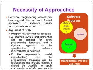 Necessity of Approaches
 Software engineering community
has argued that a more formal
approach to software quality
assurance is required.
 Argument of SQA
 Program is Mathematical concepts
 A rigorous syntax and semantics
can be defined for every
programming language, and a
rigorous approach to the
specification of software
requirements is available.
 If the requirements model
(specification) and the
programming language can be
represented in a rigorous manner, it
should be possible to apply
mathematic proof of correctness to
Software
Program
Mathm
atical
Object
s
Syntax
Semanti
cs
Mathematical Proof is
Essential
 