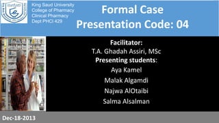 King Saud University
College of Pharmacy
Clinical Pharmacy
Dept PHCl 429

Formal Case
Presentation Code: 04
Facilitator:
T.A. Ghadah Assiri, MSc
Presenting students:
Aya Kamel
Malak Algamdi
Najwa AlOtaibi
Salma Alsalman

Dec-18-2013

 