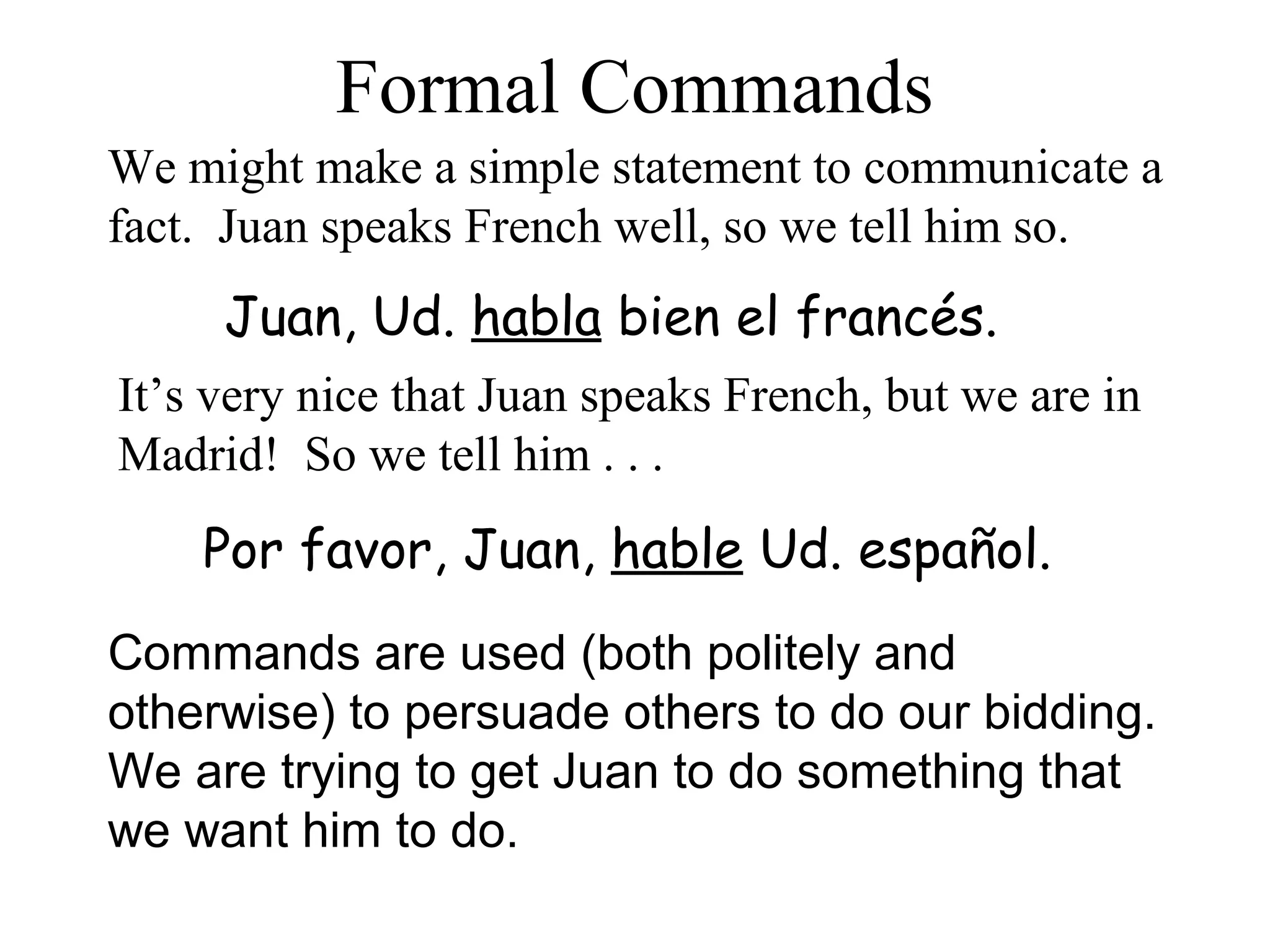Por favor, Juan, hable Ud. español.
Commands are used (both politely and
otherwise) to persuade others to do our bidding.
We are trying to get Juan to do something that
we want him to do.
Formal Commands
Juan, Ud. habla bien el francés.
We might make a simple statement to communicate a
fact. Juan speaks French well, so we tell him so.
It’s very nice that Juan speaks French, but we are in
Madrid! So we tell him . . .
 