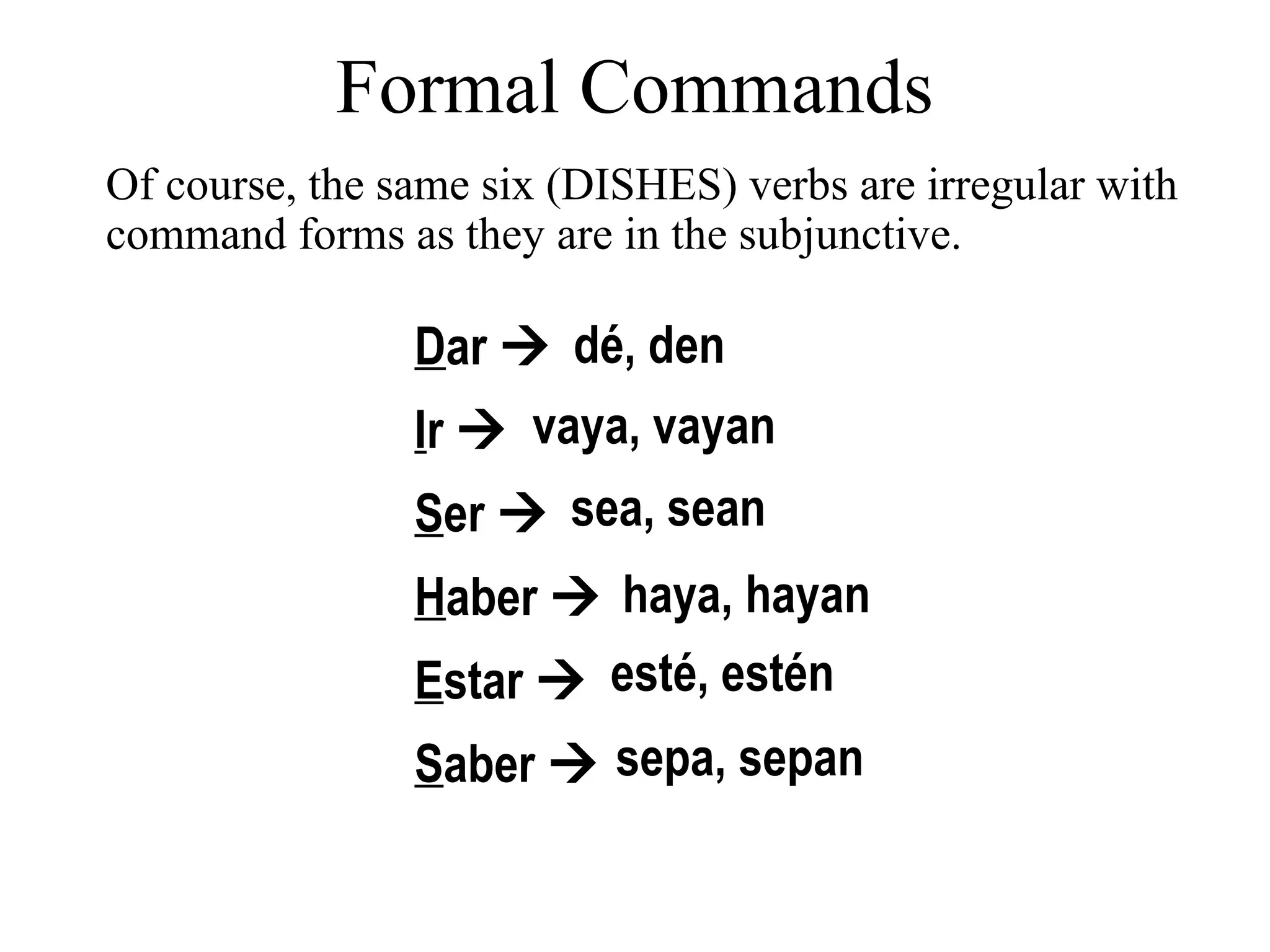 Dar 
Ir 
Ser 
Haber 
Estar 
Saber 
dé, den
vaya, vayan
sea, sean
haya, hayan
esté, estén
sepa, sepan
Of course, the same six (DISHES) verbs are irregular with
command forms as they are in the subjunctive.
Formal Commands
 