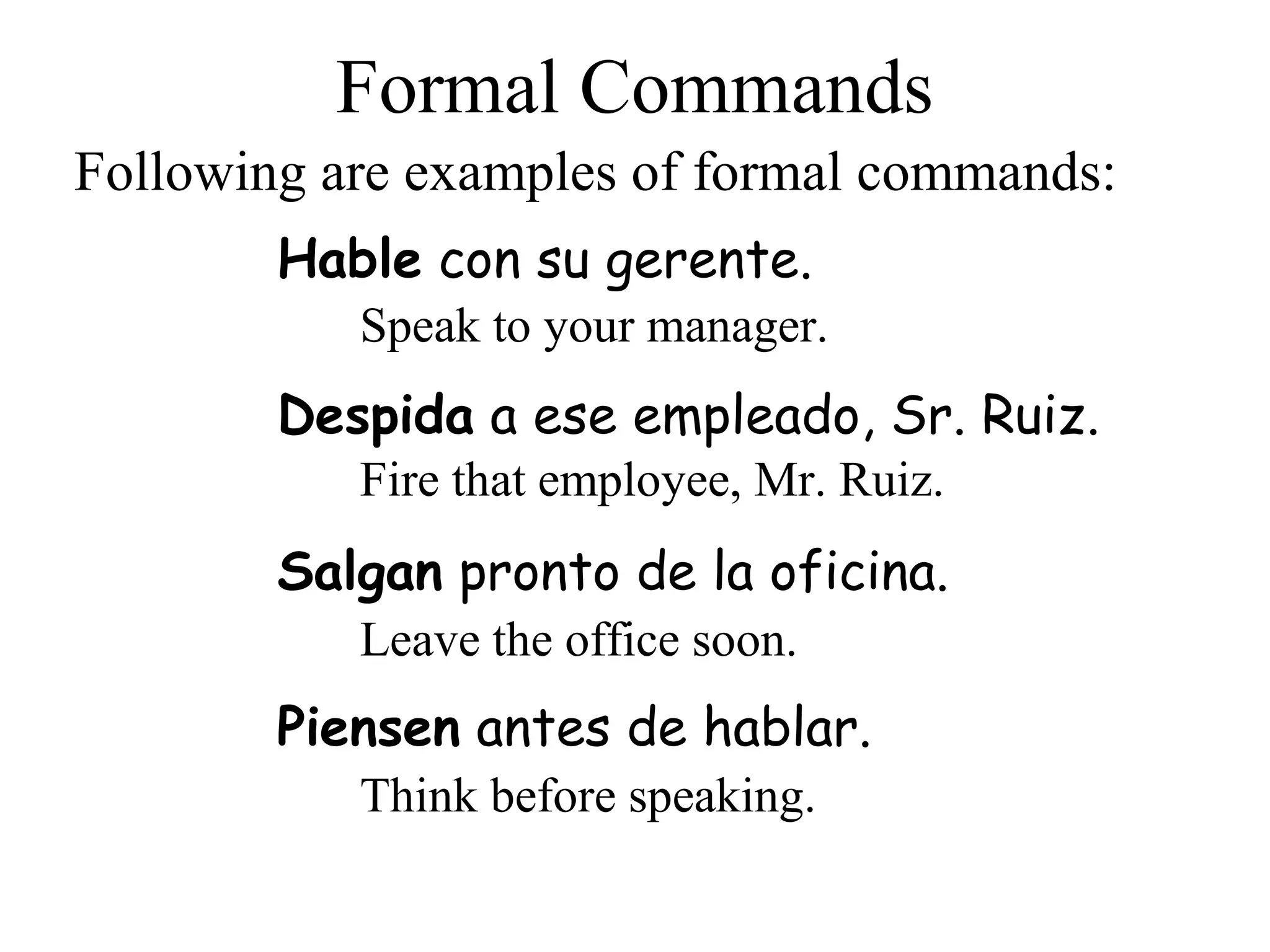 Despida a ese empleado, Sr. Ruiz.
Formal Commands
Hable con su gerente.
Following are examples of formal commands:
Speak to your manager.
Fire that employee, Mr. Ruiz.
Salgan pronto de la oficina.
Leave the office soon.
Piensen antes de hablar.
Think before speaking.
 