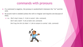 commands with pronouns
 If a command is negative, the pronoun is sandwiched in between the “no” and the
verb.
 No accent mark is needed (unless the verb is irregular and requires one because of
that).
 ex.: Don’t sing it (masc.)!  ¡No lo canten! (Uds. command)
Don’t take a bath!  ¡No se bañe! (Ud. command)
Don’t buy the shirt for Mom!  ¡No le compren la camisa! (Uds. command)
 