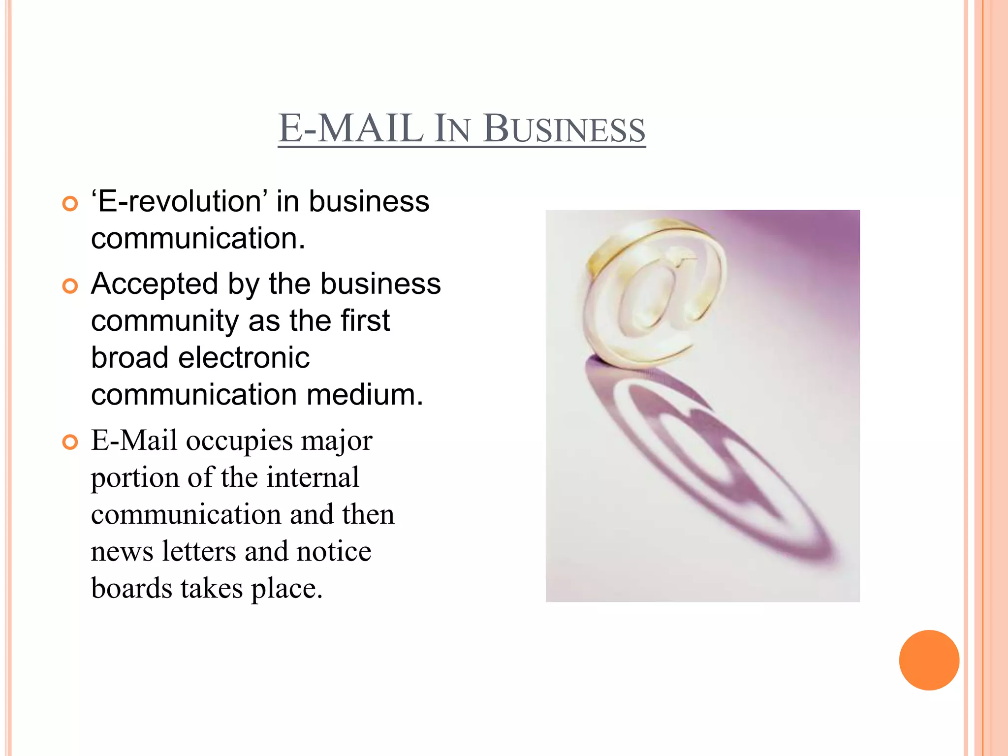 E-MAIL IN BUSINESS
   ‘E-revolution’ in business
    communication.
   Accepted by the business
    community as the first
    broad electronic
    communication medium.
   E-Mail occupies major
    portion of the internal
    communication and then
    news letters and notice
    boards takes place.
 