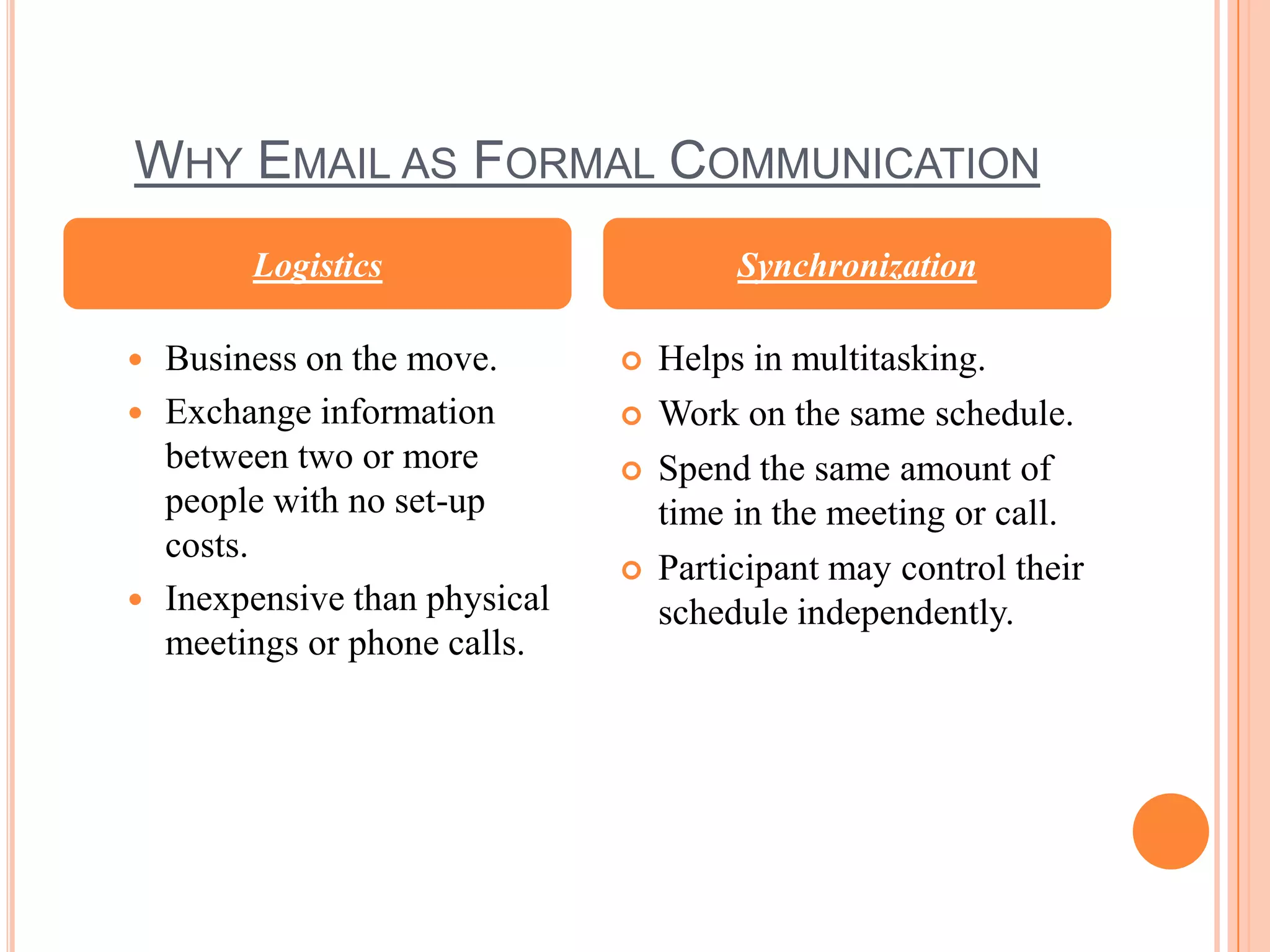 WHY EMAIL AS FORMAL COMMUNICATION
        Logistics                      Synchronization

 Business on the move.          Helps in multitasking.
 Exchange information           Work on the same schedule.
  between two or more            Spend the same amount of
  people with no set-up           time in the meeting or call.
  costs.
                                 Participant may control their
 Inexpensive than physical       schedule independently.
  meetings or phone calls.
 