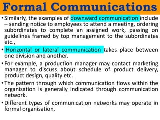 •Similarly, the examples of downward communication include
– sending notice to employees to attend a meeting, ordering
subordinates to complete an assigned work, passing on
guidelines framed by top management to the subordinates
etc.,
• Horizontal or lateral communication takes place between
one division and another.
•For example, a production manager may contact marketing
manager to discuss about schedule of product delivery,
product design, quality etc.
•The pattern through which communication flows within the
organisation is generally indicated through communication
network.
•Different types of communication networks may operate in
formal organisation.
Formal Communications
 