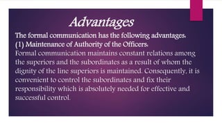 Advantages
The formal communication has the following advantages:
(1) Maintenance of Authority of the Officers:
Formal communication maintains constant relations among
the superiors and the subordinates as a result of whom the
dignity of the line superiors is maintained. Consequently, it is
convenient to control the subordinates and fix their
responsibility which is absolutely needed for effective and
successful control.
 