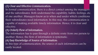 (2) Clear and Effective Communication:
In formal communication, there is a direct contact among the managers
and the subordinates. Both understand the capability, habits, feelings, etc.
of one another. Managers know as to when and under which conditions
their subordinates need information. In this way, this communication is
capable of making available timely information. Hence, it is clear and
effective.
(3) Orderly Flow of Information:
The information has to pass through a definite route from one person to
another. Hence, the flow of information is systematic.
(4) Easy Knowledge of Source of Information:
In this type of communication, the source of each information can be
easily located.
 