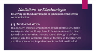 Limitations or Disadvantages
Following are the disadvantages or limitations of the formal
communication:
(1) Overload of Work:
In a modern business organisation much information, many
messages and other things have to be communicated. Under
formal communication, they are routed through a definite
channel and this consumes much of the time of the superiors
and thus some other important works are left unattended.
 