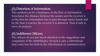 (2) Distortion of Information:
This method can be a hindrance in the flow of information.
Sometimes the distance between the sender and the receiver is
so big that the information has to pass through many hands and
by the time it reaches the receiver it is distorted. Thus it fails to
serve its purpose.
(3) Indifferent Officers:
The officers do not pay much attention to the suggestions and
complaints of the subordinates. In such a case a subordinate
may come lose his faith in the effectiveness of communication.
 