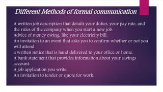 A written job description that details your duties, your pay rate, and
the rules of the company when you start a new job.
Advice of money owing, like your electricity bill.
An invitation to an event that asks you to confirm whether or not you
will attend
a written notice that is hand delivered to your office or home.
A bank statement that provides information about your savings
account.
A job application you write.
An invitation to tender or quote for work.
Different Methods of formal communication
 