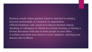 Business emails, letters (posted, faxed or attached to emails.)
Internal memoranda of a business or organisation.
Official telephone calls .(such as to discuss business issues)
Speaking to colleagues or clients at a formal meeting, or having a
formal discussion with one or more people in your office.
A written note from your doctor to your employer, advising your
absence due to illness.
 