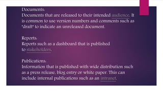 Documents:
Documents that are released to their intended audience. It
is common to use version numbers and comments such as
"draft" to indicate an unreleased document.
Reports:
Reports such as a dashboard that is published
to stakeholders.
Publications:
Information that is published with wide distribution such
as a press release, blog entry or white paper. This can
include internal publications such as an intranet.
 